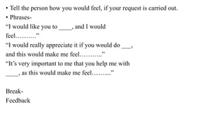 • Tell the person how you would feel, if your request is carried out.
• Phrases-
“I would like you to ____, and I would
feel……….”
“I would really appreciate it if you would do ___,
and this would make me feel………..”
“It’s very important to me that you help me with
____, as this would make me feel……....”
Break-
Feedback
 