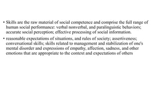 • Skills are the raw material of social competence and comprise the full range of
human social performance: verbal nonverbal, and paralinguistic behaviors;
accurate social perception; effective processing of social information.
• reasonable expectations of situations, and rules of society; assertiveness;
conversational skills; skills related to management and stabilization of one's
mental disorder and expressions of empathy, affection, sadness, and other
emotions that are appropriate to the context and expectations of others
 