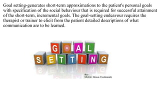 Goal setting-generates short-term approximations to the patient's personal goals
with specification of the social behaviour that is required for successful attainment
of the short-term, incremental goals. The goal-setting endeavour requires the
therapist or trainer to elicit from the patient detailed descriptions of what
communication are to be learned.
 