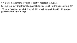 • A useful manner for providing corrective feedback includes:
For this role play that [name] did, what did you like about the way they did it?”
“For the [name of social skill] social skill, which steps of the skill did you see
[participants name] doing?
 