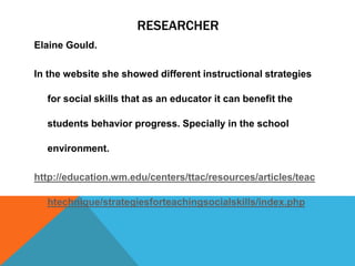 RESEARCHER
Elaine Gould.
In the website she showed different instructional strategies
for social skills that as an educator it can benefit the
students behavior progress. Specially in the school
environment.
http://education.wm.edu/centers/ttac/resources/articles/teac
htechnique/strategiesforteachingsocialskills/index.php
 