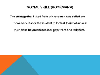 SOCIAL SKILL (BOOKMARK)
The strategy that I liked from the research was called the
bookmark. Its for the student to look at their behavior in
their class before the teacher gets there and tell them.
 