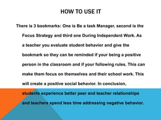 HOW TO USE IT
There is 3 bookmarks: One is Be a task Manager, second is the
Focus Strategy and third one During Independent Work. As
a teacher you evaluate student behavior and give the
bookmark so they can be reminded if your being a positive
person in the classroom and if your following rules. This can
make them focus on themselves and their school work. This
will create a positive social behavior. In conclusion,
students experience better peer and teacher relationships
and teachers spend less time addressing negative behavior.
 