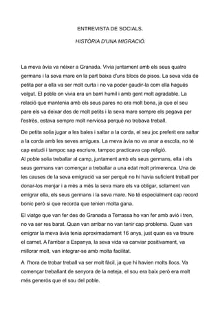ENTREVISTA DE SOCIALS.
HIST?RIA D'UNA MIGRACI?.
La meva via va nixer a Granada. Vivia juntament amb els seus quatre
germans i la seva mare en la part baixa d'uns blocs de pisos. La seva vida de
petita per a ella va ser molt curta i no va poder gaudir-la com ella hagus
volgut. El poble on vivia era un barri humil i amb gent molt agradable. La
relaci que mantenia amb els seus pares no era molt bona, ja que el seu
pare els va deixar des de molt petits i la seva mare sempre els pegava per
l'estrs, estava sempre molt nerviosa perqu no trobava treball.
De petita solia jugar a les bales i saltar a la corda, el seu joc preferit era saltar
a la corda amb les seves amigues. La meva via no va anar a escola, no t
cap estudi i tampoc sap escriure, tampoc practicava cap religi.
Al poble solia treballar al camp, juntament amb els seus germans, ella i els
seus germans van comen?ar a treballar a una edat molt primerenca. Una de
les causes de la seva emigraci va ser perqu no hi havia suficient treball per
donar-los menjar i a ms a ms la seva mare els va obligar, solament van
emigrar ella, els seus germans i la seva mare. No t especialment cap record
bonic per si que recorda que tenien molta gana.
El viatge que van fer des de Granada a Terrassa ho van fer amb avi i tren,
no va ser res barat. Quan van arribar no van tenir cap problema. Quan van
emigrar la meva via tenia aproximadament 16 anys, just quan es va treure
el carnet. A l'arribar a Espanya, la seva vida va canviar positivament, va
millorar molt, van integrar-se amb molta facilitat.
A l'hora de trobar treball va ser molt fcil, ja que hi havien molts llocs. Va
comen?ar treballant de senyora de la neteja, el sou era baix per era molt
ms geners que el sou del poble.
 