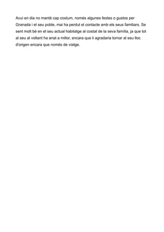 Avui en dia no mant cap costum, noms algunes festes o gustos per
Granada i el seu poble, mai ha perdut el contacte amb els seus familiars. Se
sent molt b en el seu actual habitatge al costat de la seva famlia, ja que tot
al seu al voltant ha anat a millor, encara que li agradaria tornar al seu lloc
d'origen encara que noms de viatge.
 