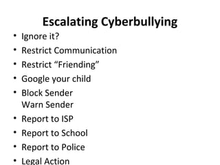 Escalating Cyberbullying
• Ignore it?
• Restrict Communication
• Restrict “Friending”
• Google your child
• Block Sender
Warn Sender
• Report to ISP
• Report to School
• Report to Police
• Legal Action
 