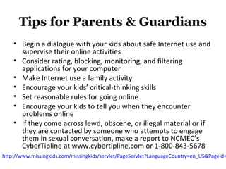 Tips for Parents & Guardians
• Begin a dialogue with your kids about safe Internet use and
supervise their online activities
• Consider rating, blocking, monitoring, and filtering
applications for your computer
• Make Internet use a family activity
• Encourage your kids’ critical-thinking skills
• Set reasonable rules for going online
• Encourage your kids to tell you when they encounter
problems online
• If they come across lewd, obscene, or illegal material or if
they are contacted by someone who attempts to engage
them in sexual conversation, make a report to NCMEC’s
CyberTipline at www.cybertipline.com or 1-800-843-5678
http://www.missingkids.com/missingkids/servlet/PageServlet?LanguageCountry=en_US&PageId=
 