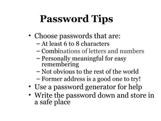 Password Tips
• Choose passwords that are:
– At least 6 to 8 characters
– Combinations of letters and numbers
– Personally meaningful for easy
remembering
– Not obvious to the rest of the world
– Former address is a good one to try!
• Use a password generator for help
• Write the password down and store in
a safe place
 