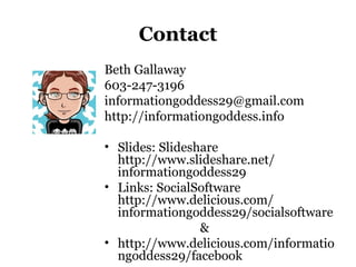 Contact
Beth Gallaway
603-247-3196
informationgoddess29@gmail.com
http://informationgoddess.info
• Slides: Slideshare
http://www.slideshare.net/
informationgoddess29
• Links: SocialSoftware
http://www.delicious.com/
informationgoddess29/socialsoftware
&
• http://www.delicious.com/informatio
ngoddess29/facebook
 
