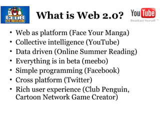 What is Web 2.0?
• Web as platform (Face Your Manga)
• Collective intelligence (YouTube)
• Data driven (Online Summer Reading)
• Everything is in beta (meebo)
• Simple programming (Facebook)
• Cross platform (Twitter)
• Rich user experience (Club Penguin,
Cartoon Network Game Creator)
 