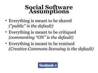 Social Software
Assumptions
• Everything is meant to be shared
(“public” is the default)
• Everything is meant to be critiqued
(commenting “ON” is the default)
• Everything is meant to be remixed
(Creative Commons licensing is the default)
 