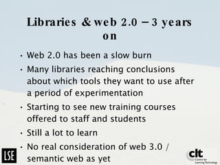 Libraries & web 2.0 – 3 years on Web 2.0 has been a slow burn Many libraries reaching conclusions about which tools they want to use after a period of experimentation Starting to see new training courses offered to staff and students Still a lot to learn No real consideration of web 3.0 / semantic web as yet 