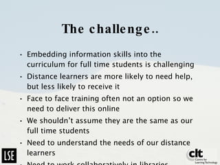 The challenge.. Embedding information skills into the curriculum for full time students is challenging Distance learners are more likely to need help, but less likely to receive it Face to face training often not an option so we need to deliver this online We shouldn’t assume they are the same as our full time students Need to understand the needs of our distance learners Need to work collaboratively in libraries 