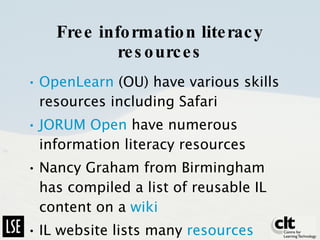 Free information literacy resources OpenLearn  (OU) have various skills resources including Safari JORUM Open  have numerous information literacy resources Nancy Graham from Birmingham has compiled a list of reusable IL content on a  wiki IL website lists many  resources 