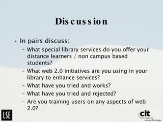 Discussion In pairs discuss: What special library services do you offer your distance learners / non campus based students? What web 2.0 initiatives are you using in your library to enhance services? What have you tried and works? What have you tried and rejected? Are you training users on any aspects of web 2.0? Report back 