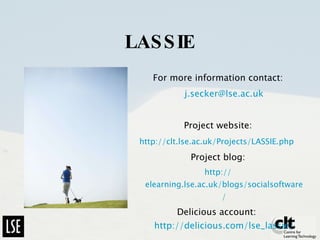 LASSIE For more information contact: [email_address] Project website: http://clt.lse.ac.uk/Projects/LASSIE.php   Project blog: http:// elearning.lse.ac.uk/blogs/socialsoftware / Delicious account:  http://delicious.com/lse_lassie/ 