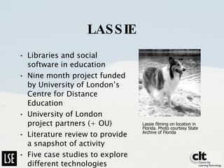 LASSIE Libraries and social software in education Nine month project funded by University of London’s Centre for Distance Education University of London project partners (+ OU) Literature review to provide a snapshot of activity Five case studies to explore different technologies Lassie filming on location in Florida. Photo courtesy State Archive of Florida  