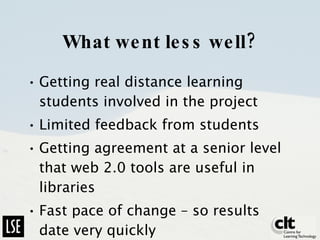 What went less well? Getting real distance learning students involved in the project Limited feedback from students Getting agreement at a senior level that web 2.0 tools are useful in libraries Fast pace of change – so results date very quickly 
