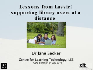 Lessons from Lassie: supporting library users at a distance   Dr Jane Secker Centre for Learning Technology, LSE CDE Seminar: 6 th  July 2010 