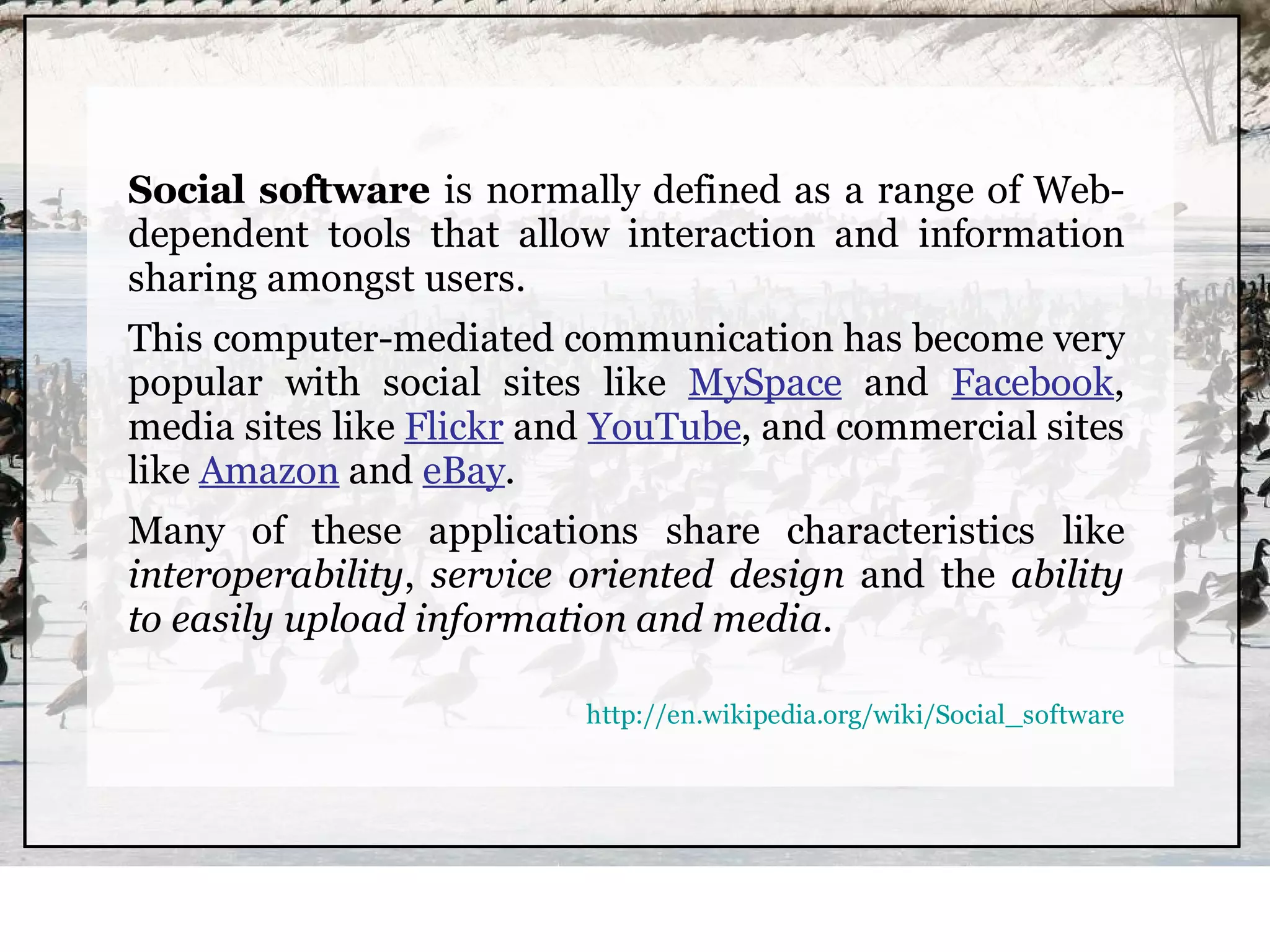 Social software is normally defined as a range of Web-
dependent tools that allow interaction and information
sharing amongst users.
This computer-mediated communication has become very
popular with social sites like MySpace and Facebook,
media sites like Flickr and YouTube, and commercial sites
like Amazon and eBay.
Many of these applications share characteristics like
interoperability, service oriented design and the ability
to easily upload information and media.

                          http://en.wikipedia.org/wiki/Social_software
 