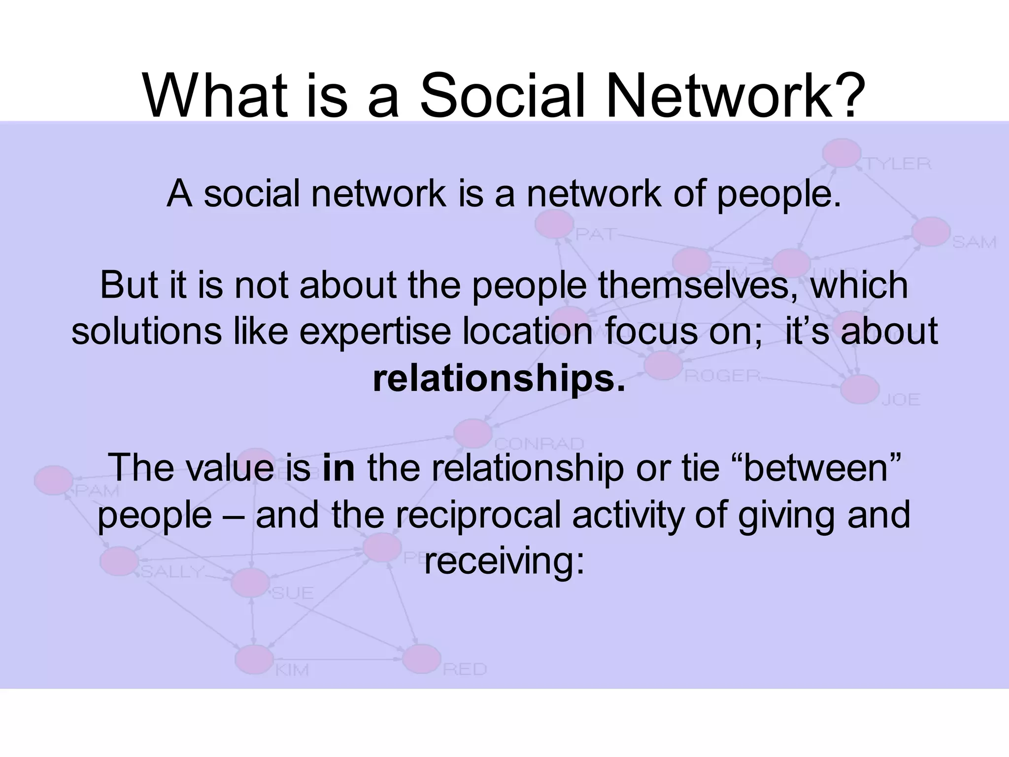 What is a Social Network?
     A social network is a network of people.

 But it is not about the people themselves, which
solutions like expertise location focus on; it’s about
                   relationships.

 The value is in the relationship or tie “between”
 people – and the reciprocal activity of giving and
                    receiving:
 