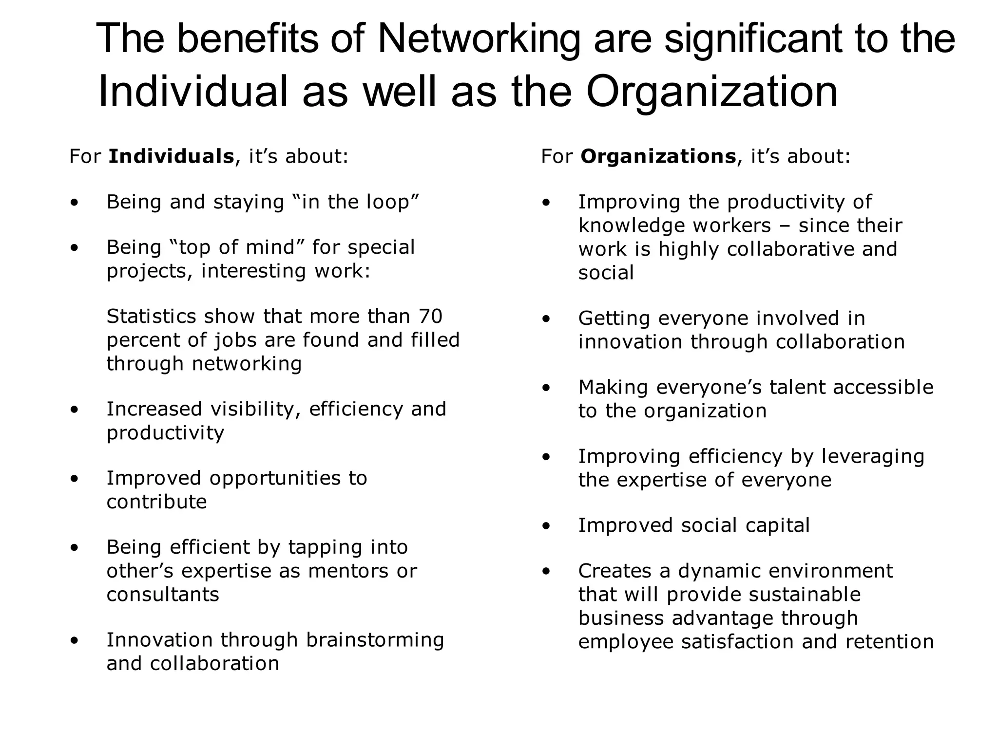 The benefits of Networking are significant to the
    Individual as well as the Organization
For Individuals, it’s about:               For Organizations, it’s about:

•   Being and staying “in the loop”        •   Improving the productivity of
                                               knowledge workers – since their
•   Being “top of mind” for special            work is highly collaborative and
    projects, interesting work:                social

    Statistics show that more than 70      •   Getting everyone involved in
    percent of jobs are found and filled       innovation through collaboration
    through networking
                                           •   Making everyone’s talent accessible
•   Increased visibility, efficiency and       to the organization
    productivity
                                           •   Improving efficiency by leveraging
•   Improved opportunities to                  the expertise of everyone
    contribute
                                           •   Improved social capital
•   Being efficient by tapping into
    other’s expertise as mentors or        •   Creates a dynamic environment
    consultants                                that will provide sustainable
                                               business advantage through
•   Innovation through brainstorming           employee satisfaction and retention
    and collaboration
 