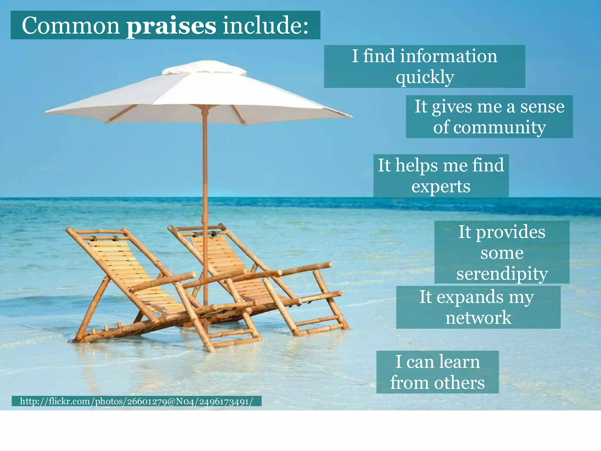 Common praises include:
                                                    I find information
                                                          quickly
                                                           It gives me a sense
                                                              of community

                                                       It helps me find
                                                            experts

                                                                 It provides
                                                                    some
                                                                 serendipity
                                                            It expands my
                                                                network

                                                         I can learn
                                                        from others
http://flickr.com/photos/26601279@N04/2496173491/
 