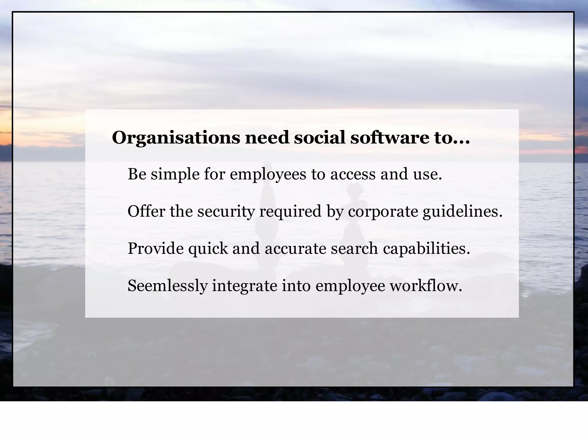 Organisations need social software to...

 Be simple for employees to access and use.

 Offer the security required by corporate guidelines.

 Provide quick and accurate search capabilities.

 Seemlessly integrate into employee workflow.
 