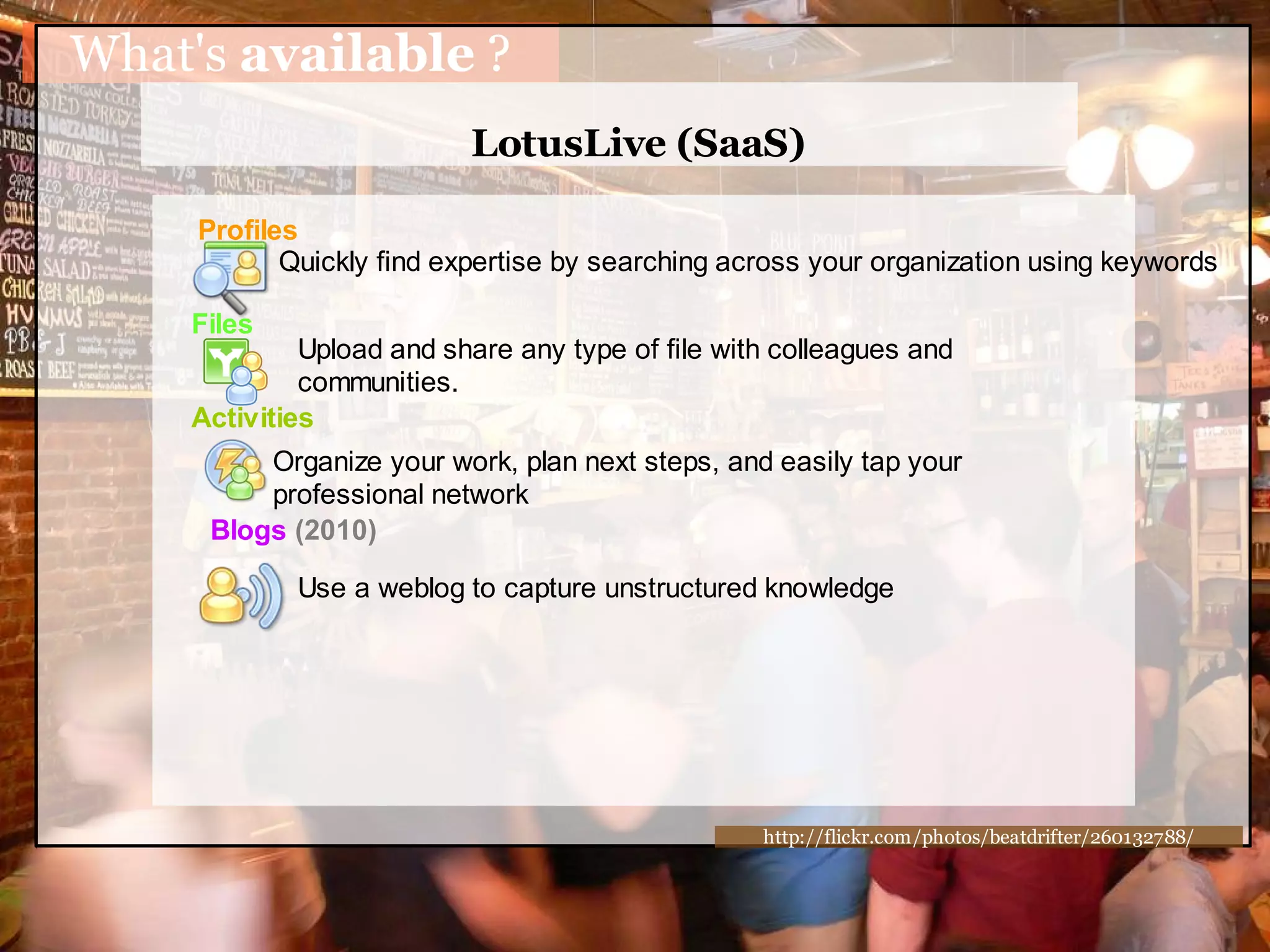 What's available ?
                          LotusLive (SaaS)

     Profiles
            Quickly find expertise by searching across your organization using keywords

    Files
             Upload and share any type of file with colleagues and
             communities.
    Activities
          Organize your work, plan next steps, and easily tap your
          professional network
      Blogs (2010)

             Use a weblog to capture unstructured knowledge




                                                  http://flickr.com/photos/beatdrifter/260132788/
 