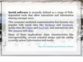Social software is normally defined as a range of Web-
dependent tools that allow interaction and information
sharing amongst users.
This computer-mediated communication has become very
popular with social sites like MySpace and Facebook,
media sites like Flickr and YouTube, and commercial sites
like Amazon and eBay.
Many of these applications share characteristics like
interoperability, service oriented design and the ability
to easily upload information and media.

                          http://en.wikipedia.org/wiki/Social_software
 