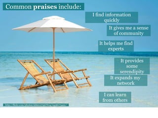 Common praises include:
                                                    I find information
                                                          quickly
                                                           It gives me a sense
                                                              of community

                                                       It helps me find
                                                            experts

                                                                 It provides
                                                                    some
                                                                 serendipity
                                                            It expands my
                                                                network

                                                         I can learn
                                                        from others
http://flickr.com/photos/26601279@N04/2496173491/
 