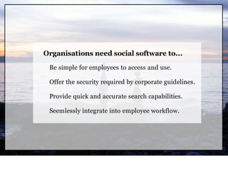 Organisations need social software to...

 Be simple for employees to access and use.

 Offer the security required by corporate guidelines.

 Provide quick and accurate search capabilities.

 Seemlessly integrate into employee workflow.
 