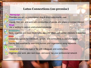 What's available ?
                  Lotus Connections (on-premise)
   Homepage
  Provides you with a consolidated, drag & drop customizable view
  Communities
  Create, find, join, and work with communities of people who share a common interest
  Blogs
  Use a weblog to capture unstructured knowledge
  Bookmarks
  Save, organize and share bookmarks; discover others with similar interests & expertise
 Wikis (coming in Q309)
 Create wiki spaces for individuals, groups, and communities to coauthor pages.
 Profiles
 Quickly find expertise by searching across your organization using keywords
  Files
  Upload and share any type of file with colleagues and communities.
  Activities
  Organize your work, plan next steps, and easily tap your professional network


                                                     http://flickr.com/photos/beatdrifter/260132788/
 