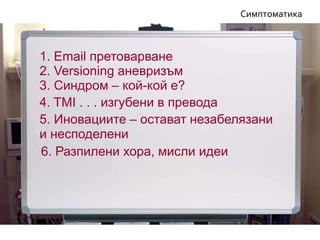 6. Разпилени хора, мисли идеи
5. Иновациите – остават незабелязани
и несподелени
Симптоматика
4. TMI . . . изгубени в превода
3. Синдром – кой-кой е?
1. Email претоварване
2. Versioning аневризъм
 