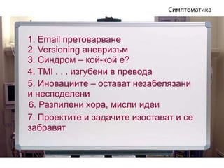 7. Проектите и задачите изостават и се
забравят
6. Разпилени хора, мисли идеи
5. Иновациите – остават незабелязани
и несподелени
Симптоматика
4. TMI . . . изгубени в превода
3. Синдром – кой-кой е?
1. Email претоварване
2. Versioning аневризъм
 