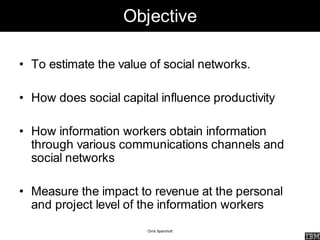 Objective

• To estimate the value of social networks.

• How does social capital influence productivity

• How information workers obtain information
  through various communications channels and
  social networks

• Measure the impact to revenue at the personal
  and project level of the information workers
                        Chris Sparshott
 