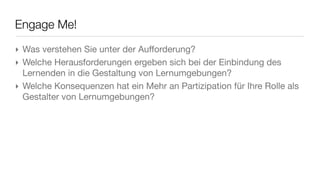 Engage Me!
‣ Was verstehen Sie unter der Aufforderung?
‣ Welche Herausforderungen ergeben sich bei der Einbindung des
  Lernenden in die Gestaltung von Lernumgebungen?
‣ Welche Konsequenzen hat ein Mehr an Partizipation für Ihre Rolle als
  Gestalter von Lernumgebungen?
 