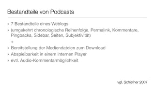 Einsatzszenarien in der Bildung
‣ Unterscheidung nach Organisation und Einsatzzweck:
 ‣ Podcast-Portale oder -Sammlungen
 ‣ Lehrer-/Seminar-/Tutor- oder Kurspodcast
   oder als Teil eines entsprechenden Weblogs
 ‣ Gruppenpodcasts für Aufgaben und Lösungen
 ‣ Individuelle Studentenpodcasts
‣ Unterscheidung nach Nutzung:
 ‣ Podcasts als Sprachinstrument
 ‣ Audio-/Video-Kommentare und Reportagen
 ‣ Lerntagebücher/Portfolios              in Anlehnung an Abfalterer, 2007
                                                            vgl. Dorok, 2006
 