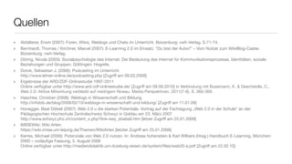 Quellen
‣   Abfalterer, Erwin (2007): Foren, Wikis, Weblogs und Chats im Unterricht. Boizenburg: vwh-Verlag, S.71-74.
‣   Bernhardt, Thomas / Kirchner, Marcel (2007): E-Learning 2.0 im Einsatz. “Du bist der Autor!” – Vom Nutzer zum WikiBlog-Caster.
    Boizenburg: vwh-Verlag.
‣   Döring, Nicola (2003): Sozialpsychologie des Internet. Die Bedeutung des Internet für Kommunikationsprozesse, Identitäten, soziale
    Beziehungen und Gruppen. Göttingen: Hogrefe.
‣   Dorok, Sebastian J. (2006): Podcasting im Unterricht.
    http://www.lehrer-online.de/podcasting.php [Zugriff am 09.03.2009]
‣   Ergebnisse der ARD/ZDF-Onlinestudie 1997-2011
    Online verfügbar unter http://www.ard-zdf-onlinestudie.de/ [Zugriff am 09.09.2010] in Verbindung mit Busemann, K. & Gescheidle, C.,
    Web 2.0: Aktive Mitwirkung verbleibt auf niedrigem Niveau. Media Perspektiven, 2011(7-8), S. 360-369.
‣   Haschke, Christian (2008): Weblogs in Wissenschaft und Bildung.
    http://infobib.de/blog/2008/02/10/weblogs-in-wissenschaft-und-bildung/ [Zugriff am 11.01.09]
‣   Honegger, Beat Döbeli (2007): Web 2.0 u die starken Potentiale. Vortrag auf der Fachtagung „Web 2.0 in der Schule“ an der
    Pädagogischen Hochschule Zentralschweiz Schwyz in Goldau am 23. März 2007
    http://www.schwyz.phz.ch/content_x.php?link=key_doebeli.htm [letzer Zugriff am 25.01.2009]
‣   IMISEWiki: Wiki Arten.
    https://wiki.imise.uni-leipzig.de/Themen/WikiArten [letzter Zugriff am 25.01.2009]
‣   Kerres, Michael (2006): Potenziale von Web 2.0 nutzen. In: Andreas hohenstein & Karl Wilbers (Hrsg.) Handbuch E-Learning, München:
    DWD – vorläuﬁge Fassung, 5. August 2006
    Online verfügbar unter http://mediendidaktik.uni-duisburg-essen.de/system/ﬁles/web20-a.pdf [Zugriff am 22.02.10]
 