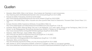 Quellen
‣   Klampfer, Alfred (2005): Wikis in der Schule – Eine Analyse der Potentiale im Lehr-/Lernprozess.
    http://teaching.eduhi.at/alfredklampfer/bachelor-wikis-schule.pdf [Zugriff am 25.01.2009]
‣   Podcast.de (2005): Podcasting: Schritt für Schritt erklärt.
    http://www.podcast.de/podcasting/schritt-fuer-schritt-erklaert/ [Zugriff am 09.03.2009]
‣   Richardson, Will (2006): Blogs, Wikis, Podcasts and other powerful Web Tools for Classrooms. Thousand Oaks: Corwin Press, S. 8,
    75ff.
‣   Schauer, Brandon (2005): Experience Attributes: Crucial DNA of Web 2.0.
    http://www.adaptivepath.com/ideas/essays/archives/000547print.php [Zugriff am 17.06.10]
‣   Schiefner, Mandy (2007): Bildungs-Blogs: Wie man in der Pädagogik „up to date“ bleibt. Vortrag auf der Fachtagung „Web 2.0 in der
    Schule“ an der Pädagogischen Hochschule Zentralschweiz Schwyz in Goldau am 23. März 2007
    http://www.mandyschiefner.ch/blog/2007/03/bildungsblogs/ [Zugriff am 09.03.2009]
‣   Stabenau, Edlef; Plieninger, Jürgen (2006): Wikis erstellen.
    http://www.bib-info.de/komm/kopl/pub/check16.pdf [Zugriff am 21.04.2007]
‣   Technorati (2008): State of the Blogosphere / 2008.
    http://technorati.com/blogging/state-of-the-blogosphere/ [Zugriff am 11.01.2009]
‣   Wikiversity: Wikis und ihre Nutzung
    http://de.wikiversity.org/wiki/Kurs:Wikis_und_ihre_Nutzung [Zugriff am 25.01.2009]
‣   Wolf, Karsten D. (2010): Partizipative Didaktik: Unterricht im Zeitalter von Web 2.0 und danach gestalten
    http://www.slideshare.net/kadewe/bremen-sommer-universitt2010partizipativedidaktik20 [Zugriff am 07.09.10]
 