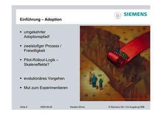 Einführung – Adoption


 umgekehrter
  Adoptionspfad!

 zweistufiger Prozess /
  Freiwilligkeit

 Pilot-Rollout-Logik –
  Skaleneffekte?


 evolutionäres Vorgehen

 Mut zum Experimentieren

                                           http://jeresmith.com/portfolio/images/illus-redcarpet.jpg



Seite 6     2009-09-29      Karsten Ehms         © Siemens AG / Uni Augsburg IMB
 