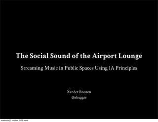 The Social Sound of the Airport Lounge
Streaming Music in Public Spaces Using IA Principles
Xander Roozen
@shuggie
woensdag 2 oktober 2013 week
 