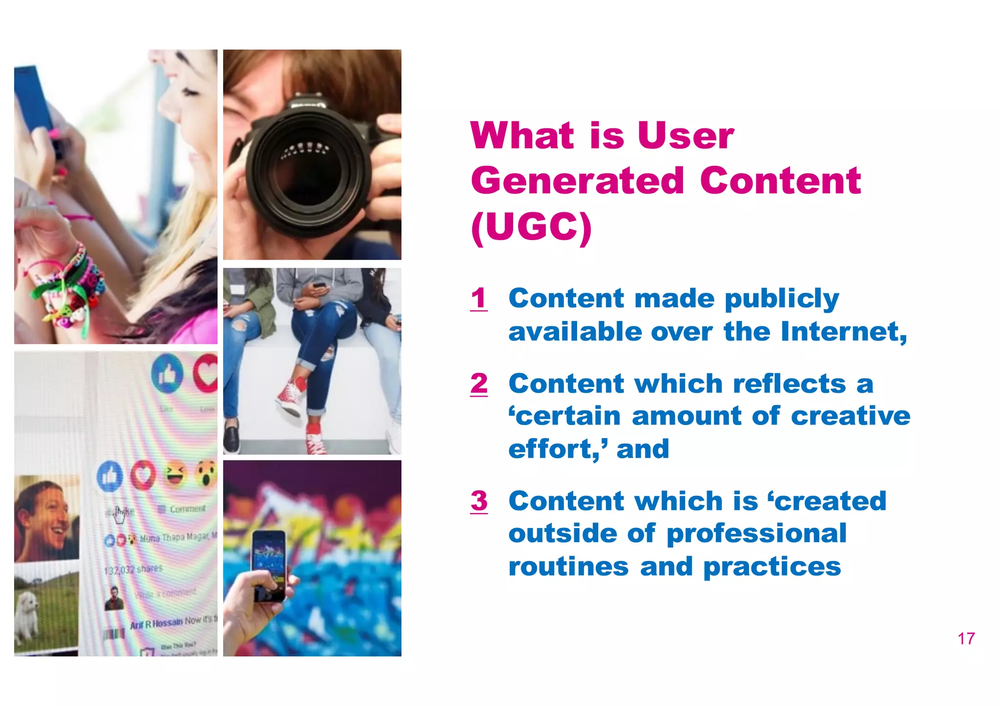 17
What is User
Generated Content
(UGC)
1 Content made publicly
available over the Internet,
2 Content which reflects a
‘certain amount of creative
effort,’ and
3 Content which is ‘created
outside of professional
routines and practices
 