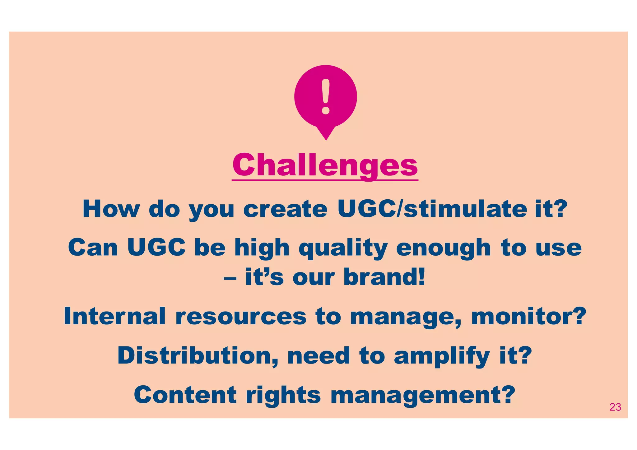 23
Challenges
How do you create UGC/stimulate it?
Can UGC be high quality enough to use
– it’s our brand!
Internal resources to manage, monitor?
Distribution, need to amplify it?
Content rights management?
 