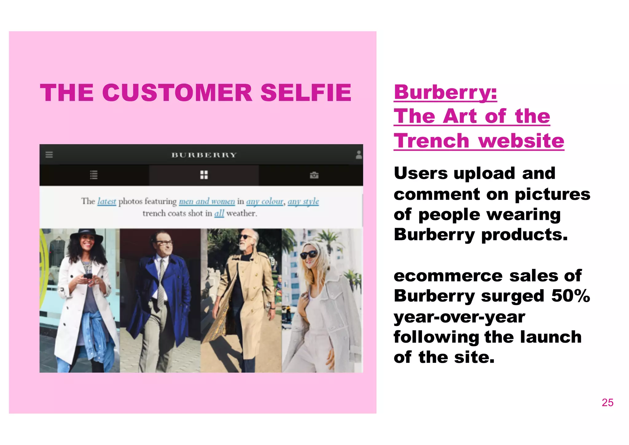 25
Burberry:
The Art of the
Trench website
Users upload and
comment on pictures
of people wearing
Burberry products.
ecommerce sales of
Burberry surged 50%
year-­over-­year
following the launch
of the site.
THE CUSTOMER SELFIE
 
