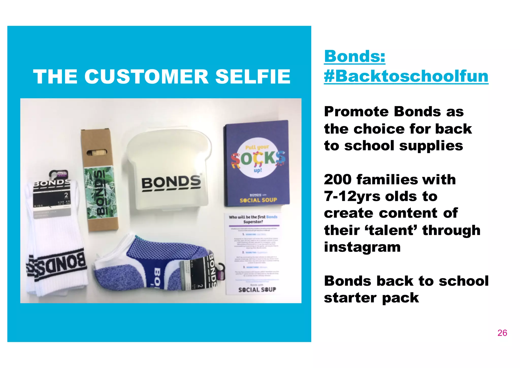 26
Bonds:
#Backtoschoolfun
Promote Bonds as
the choice for back
to school supplies
200 families with
7-­12yrs olds to
create content of
their ‘talent’ through
instagram
Bonds back to school
starter pack
THE CUSTOMER SELFIE
 