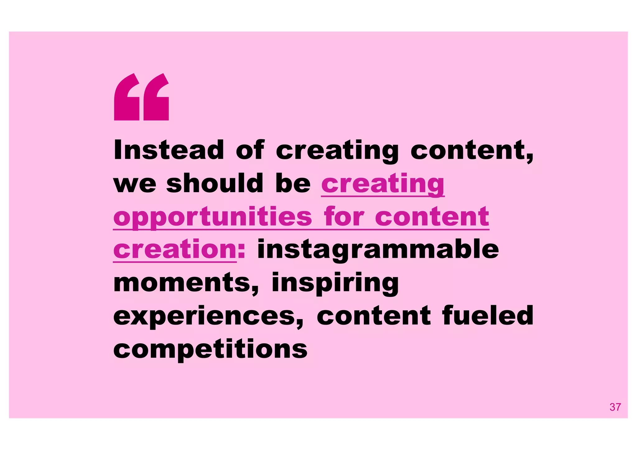 37
Instead of creating content,
we should be creating
opportunities for content
creation: instagrammable
moments, inspiring
experiences, content fueled
competitions
“
 