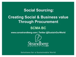 Social Sourcing:
Creating Social & Business Value
Through Procurement
SCMA BC
www.corostrandberg.com | Twitter @SustainOurWorld
 