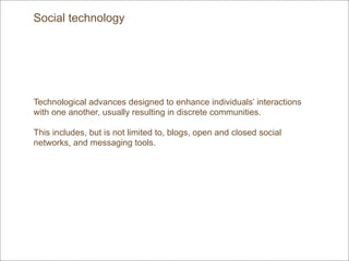 Social technology




Technological advances designed to enhance individuals’ interactions
with one another, usually resulting in discrete communities.

This includes, but is not limited to, blogs, open and closed social
networks, and messaging tools.
 