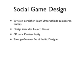 Social Game Design
•   In vielen Bereichen kaum Unterschiede zu anderen
    Games

•   Design über den Launch hinaus

•   Oft sehr Content lastig

•   Zwei große neue Bereiche für Designer
 